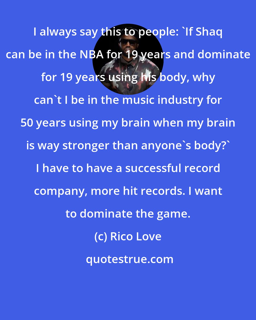 Rico Love: I always say this to people: 'If Shaq can be in the NBA for 19 years and dominate for 19 years using his body, why can't I be in the music industry for 50 years using my brain when my brain is way stronger than anyone's body?' I have to have a successful record company, more hit records. I want to dominate the game.