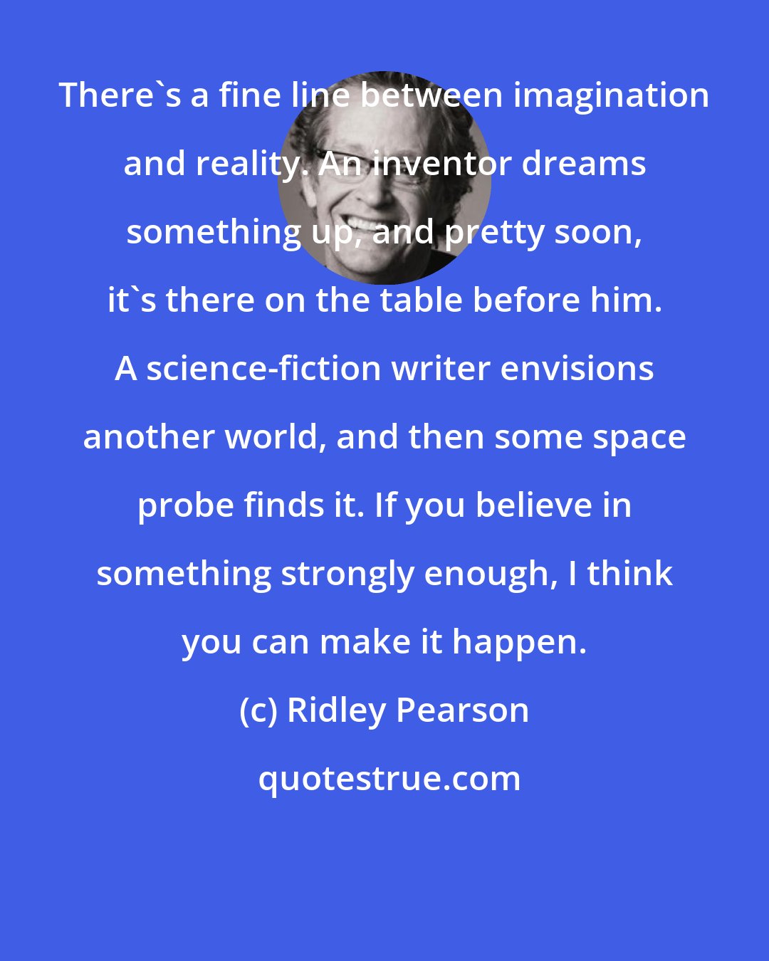 Ridley Pearson: There's a fine line between imagination and reality. An inventor dreams something up, and pretty soon, it's there on the table before him. A science-fiction writer envisions another world, and then some space probe finds it. If you believe in something strongly enough, I think you can make it happen.