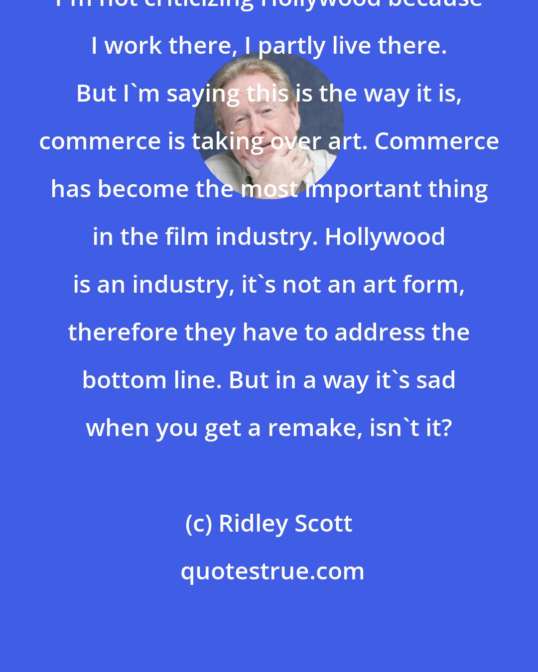 Ridley Scott: I'm not criticizing Hollywood because I work there, I partly live there. But I'm saying this is the way it is, commerce is taking over art. Commerce has become the most important thing in the film industry. Hollywood is an industry, it's not an art form, therefore they have to address the bottom line. But in a way it's sad when you get a remake, isn't it?