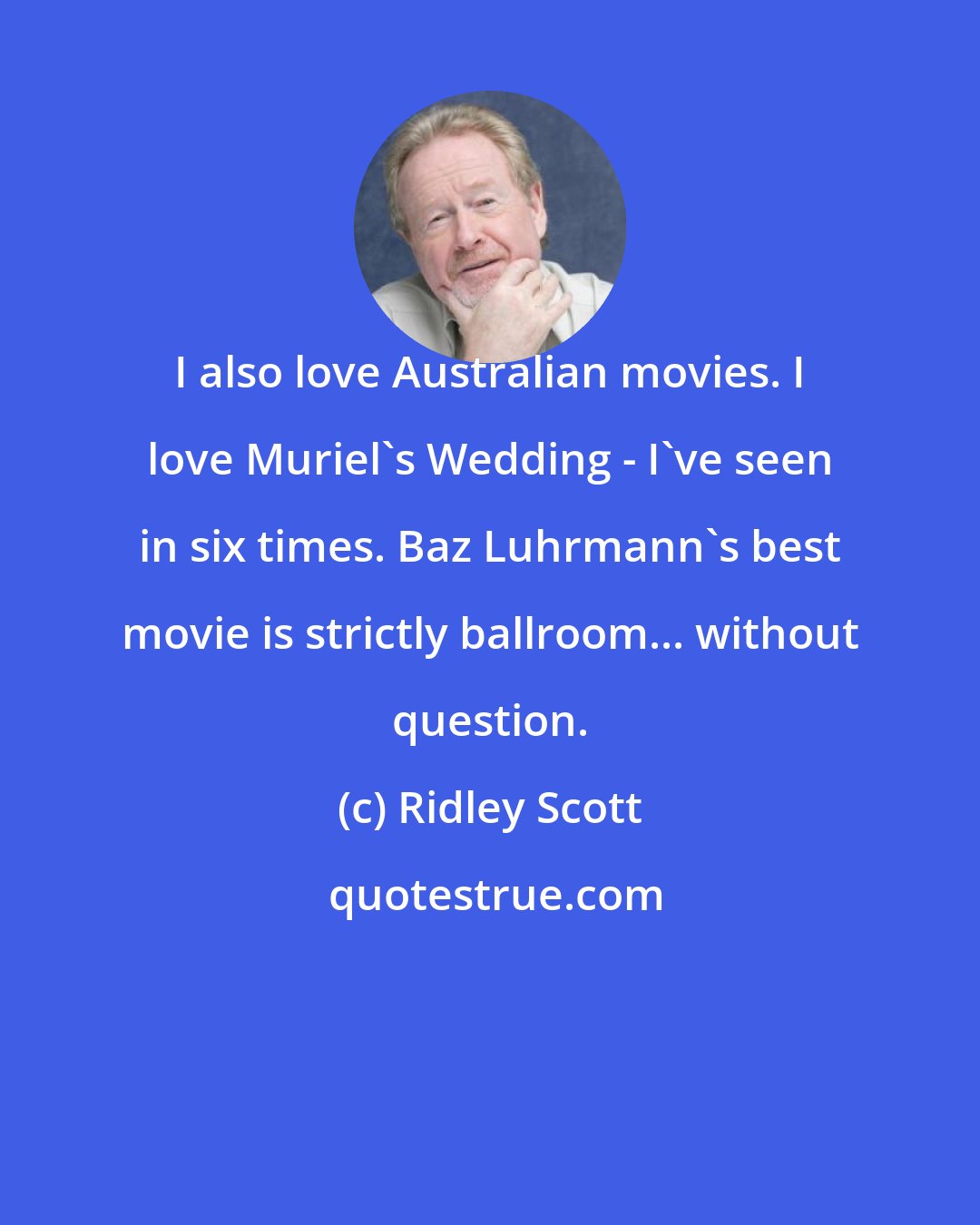 Ridley Scott: I also love Australian movies. I love Muriel's Wedding - I've seen in six times. Baz Luhrmann's best movie is strictly ballroom... without question.