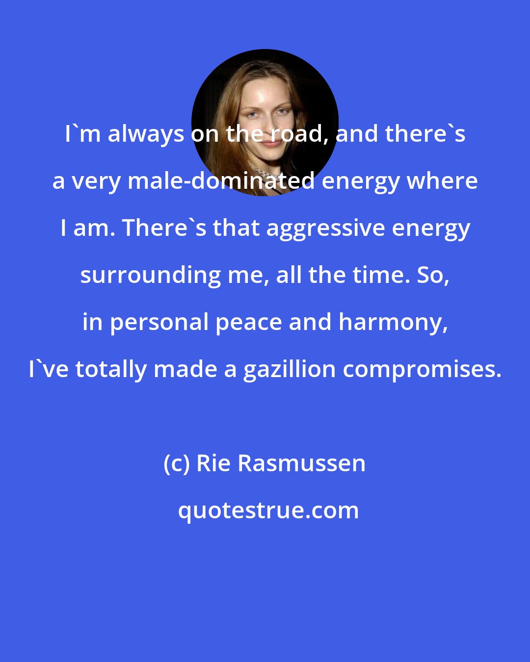 Rie Rasmussen: I'm always on the road, and there's a very male-dominated energy where I am. There's that aggressive energy surrounding me, all the time. So, in personal peace and harmony, I've totally made a gazillion compromises.