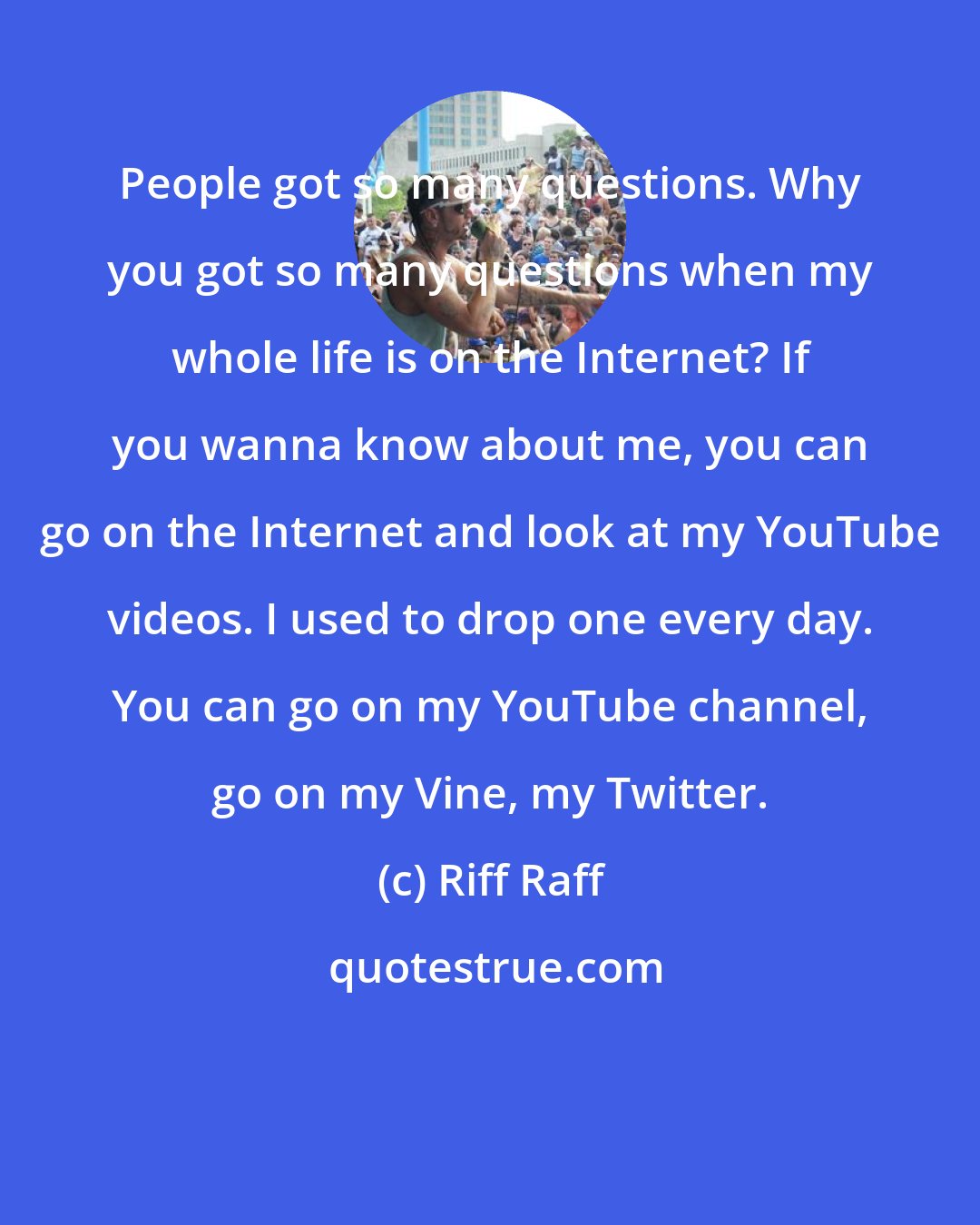 Riff Raff: People got so many questions. Why you got so many questions when my whole life is on the Internet? If you wanna know about me, you can go on the Internet and look at my YouTube videos. I used to drop one every day. You can go on my YouTube channel, go on my Vine, my Twitter.