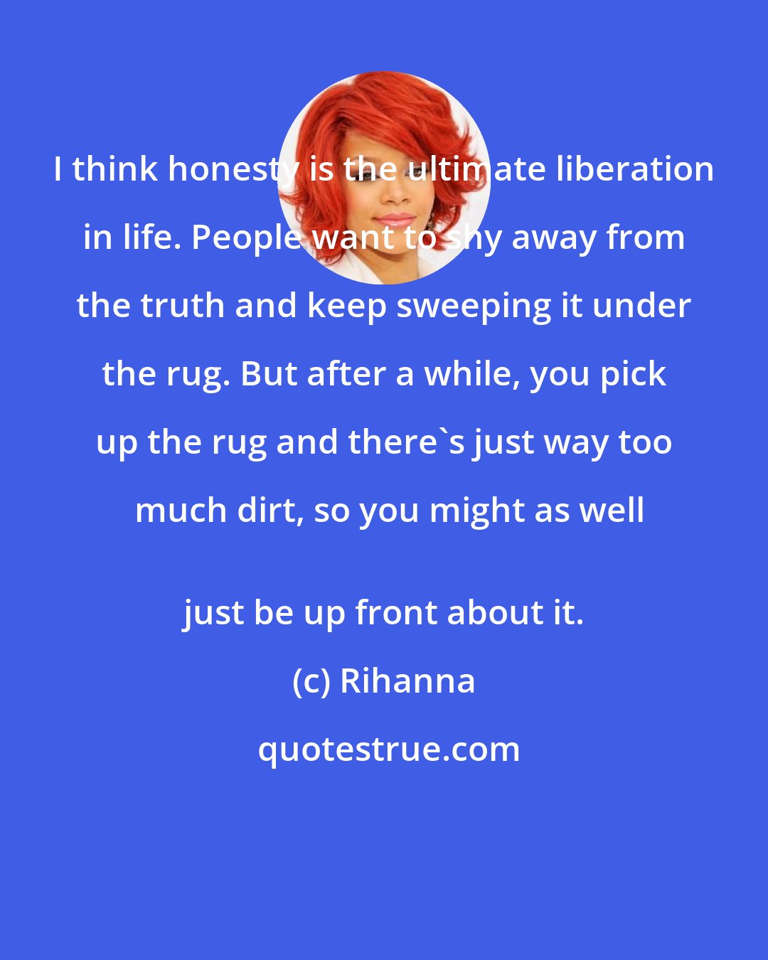 Rihanna: I think honesty is the ultimate liberation in life. People want to shy away from the truth and keep sweeping it under the rug. But after a while, you pick up the rug and there's just way too much dirt, so you might as well
 just be up front about it.