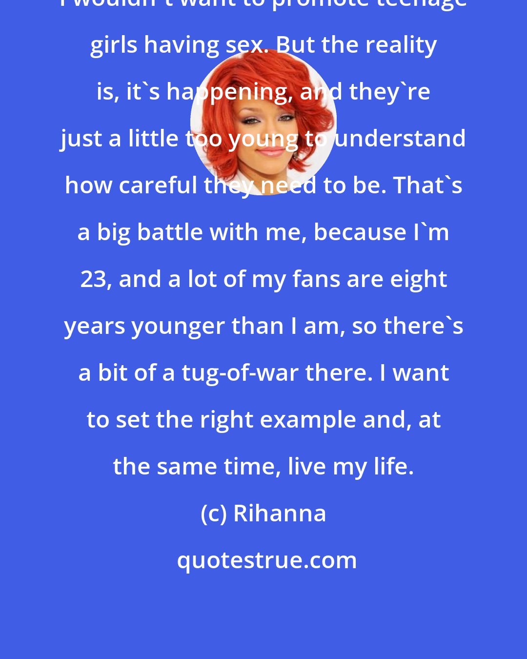 Rihanna: I wouldn't want to promote teenage girls having sex. But the reality is, it's happening, and they're just a little too young to understand how careful they need to be. That's a big battle with me, because I'm 23, and a lot of my fans are eight years younger than I am, so there's a bit of a tug-of-war there. I want to set the right example and, at the same time, live my life.