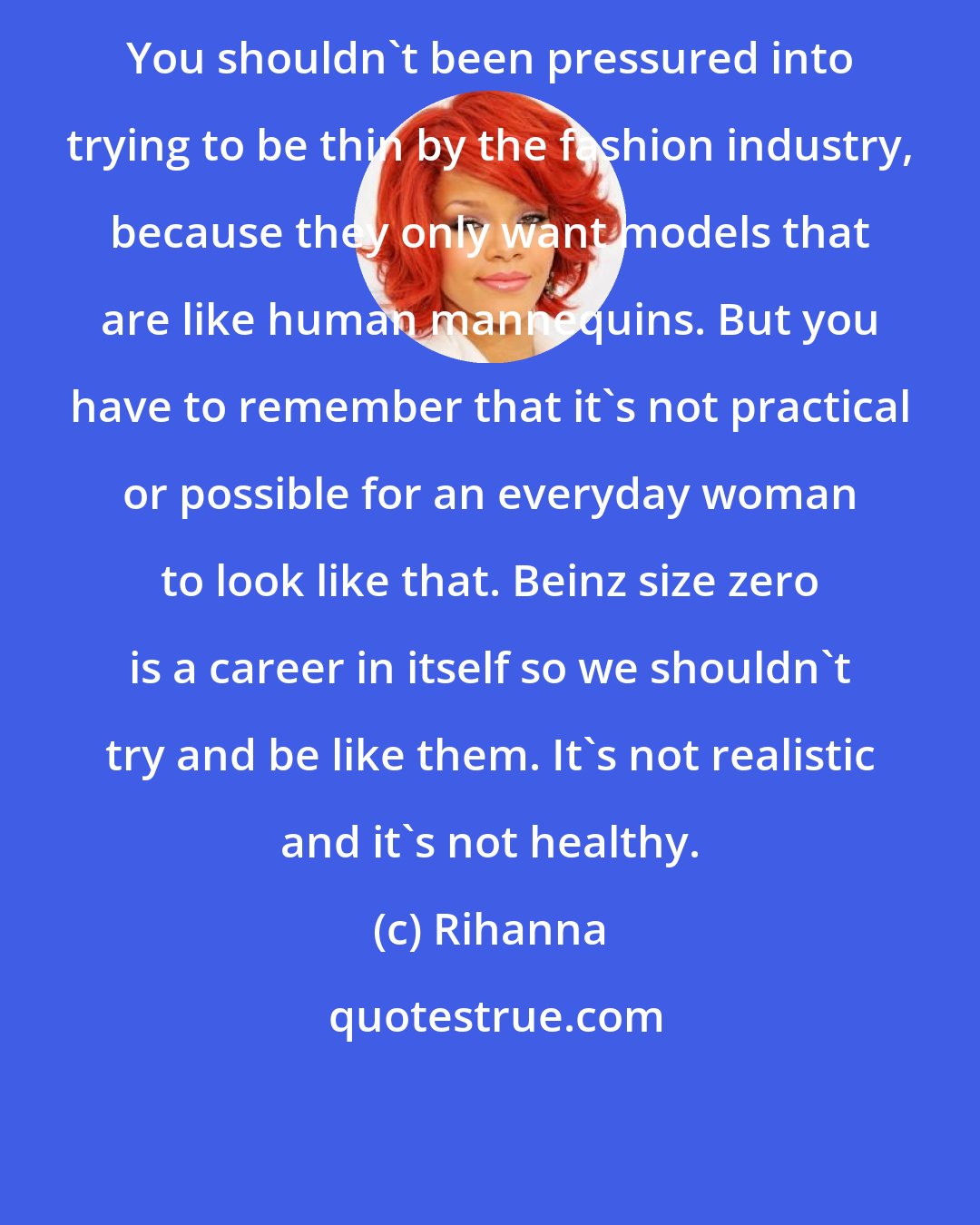 Rihanna: You shouldn't been pressured into trying to be thin by the fashion industry, because they only want models that are like human mannequins. But you have to remember that it's not practical or possible for an everyday woman to look like that. Beinz size zero is a career in itself so we shouldn't try and be like them. It's not realistic and it's not healthy.