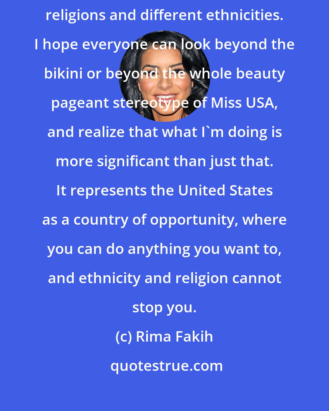 Rima Fakih: I consider myself to be blessed. I have a family that is a mix of different religions and different ethnicities. I hope everyone can look beyond the bikini or beyond the whole beauty pageant stereotype of Miss USA, and realize that what I'm doing is more significant than just that. It represents the United States as a country of opportunity, where you can do anything you want to, and ethnicity and religion cannot stop you.