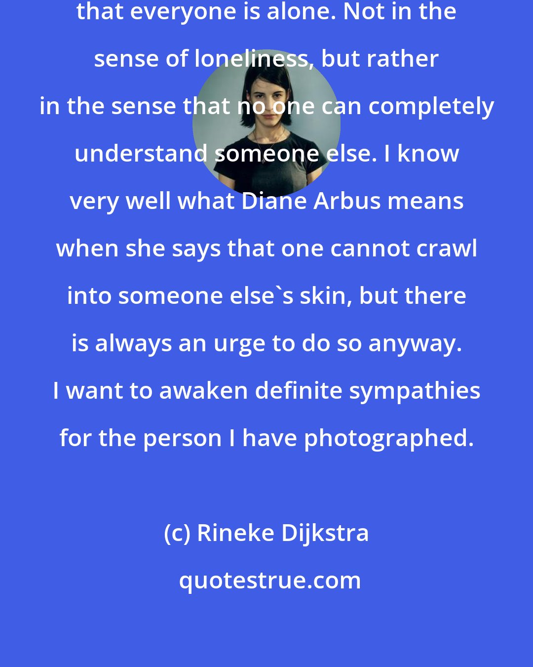 Rineke Dijkstra: For me it is essential to understand that everyone is alone. Not in the sense of loneliness, but rather in the sense that no one can completely understand someone else. I know very well what Diane Arbus means when she says that one cannot crawl into someone else's skin, but there is always an urge to do so anyway. I want to awaken definite sympathies for the person I have photographed.