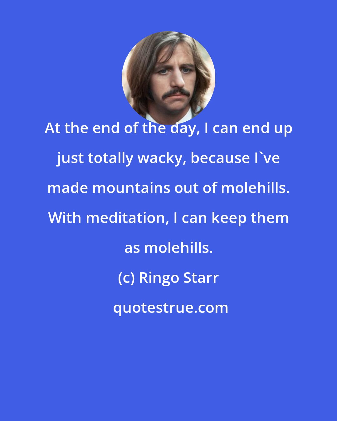Ringo Starr: At the end of the day, I can end up just totally wacky, because I've made mountains out of molehills. With meditation, I can keep them as molehills.