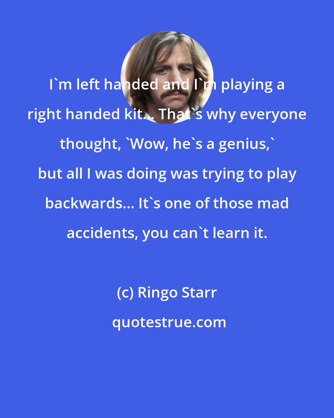 Ringo Starr: I'm left handed and I'm playing a right handed kit... That's why everyone thought, 'Wow, he's a genius,' but all I was doing was trying to play backwards... It's one of those mad accidents, you can't learn it.