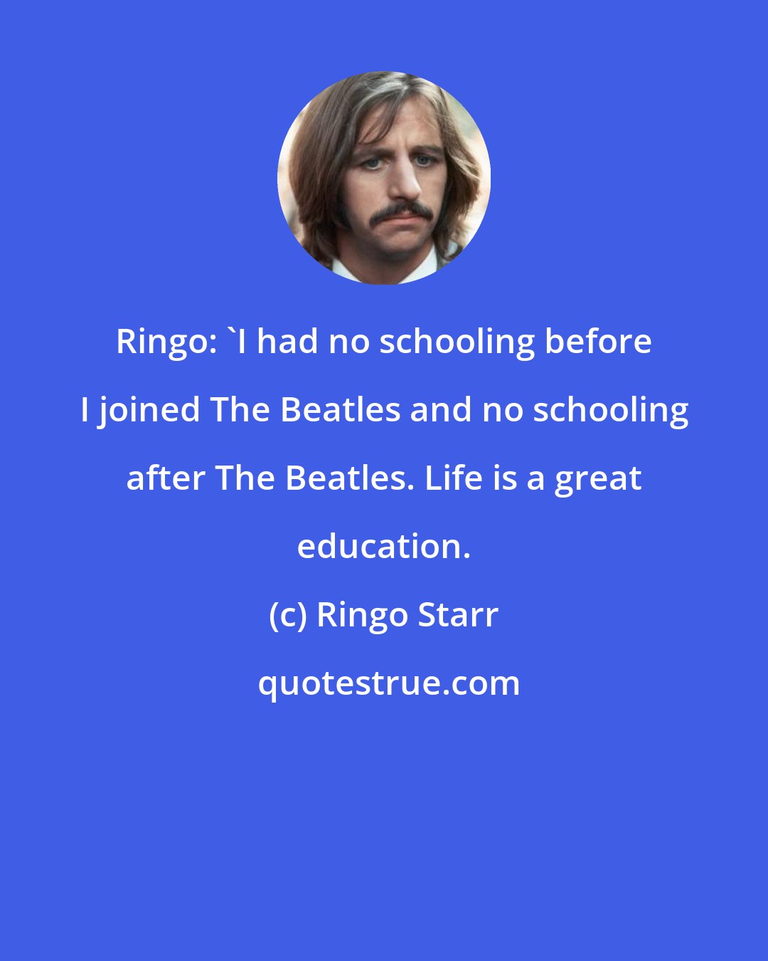 Ringo Starr: Ringo: 'I had no schooling before I joined The Beatles and no schooling after The Beatles. Life is a great education.