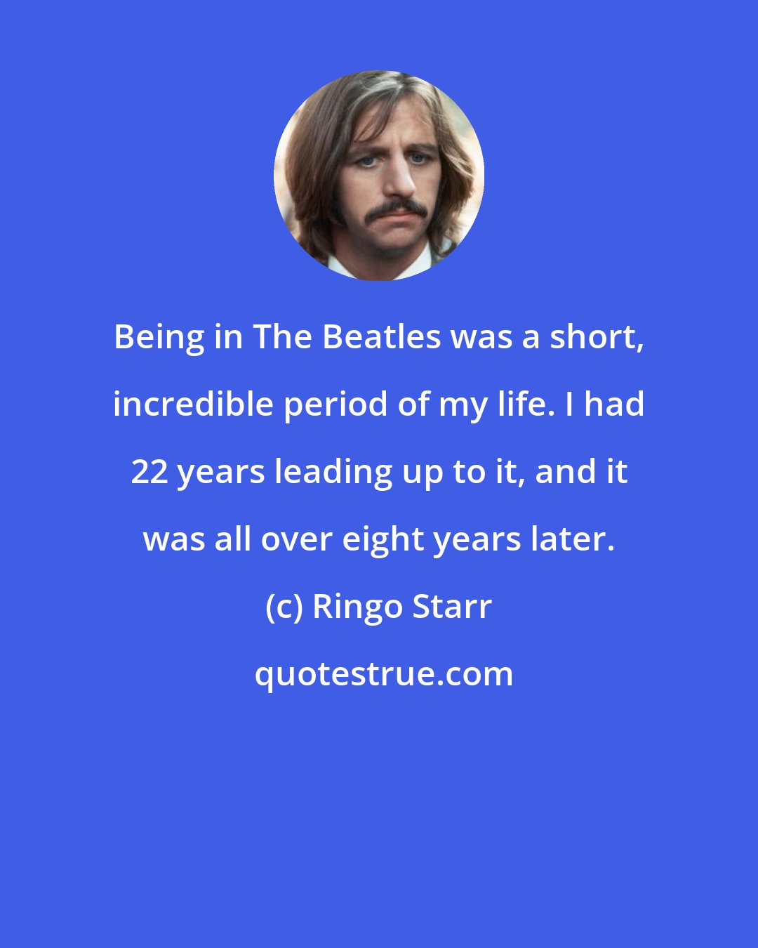 Ringo Starr: Being in The Beatles was a short, incredible period of my life. I had 22 years leading up to it, and it was all over eight years later.