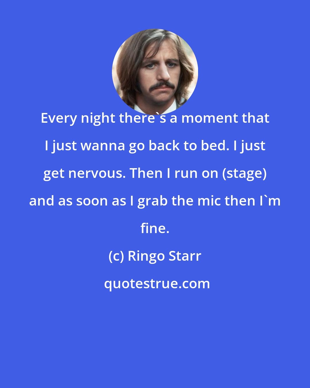 Ringo Starr: Every night there's a moment that I just wanna go back to bed. I just get nervous. Then I run on (stage) and as soon as I grab the mic then I'm fine.