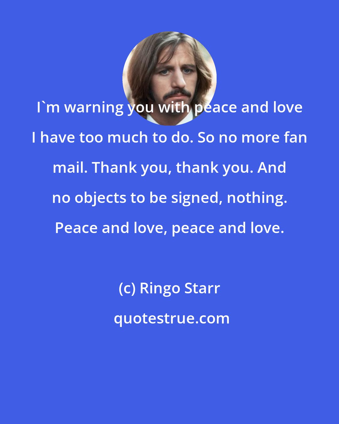 Ringo Starr: I'm warning you with peace and love I have too much to do. So no more fan mail. Thank you, thank you. And no objects to be signed, nothing. Peace and love, peace and love.