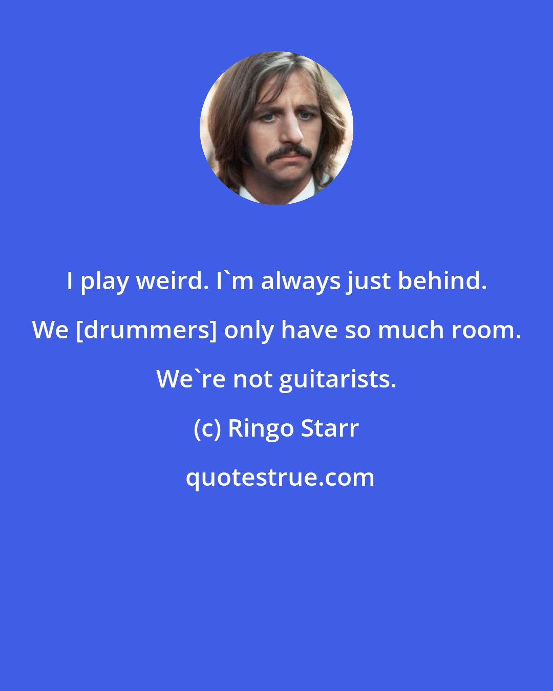 Ringo Starr: I play weird. I'm always just behind. We [drummers] only have so much room. We're not guitarists.