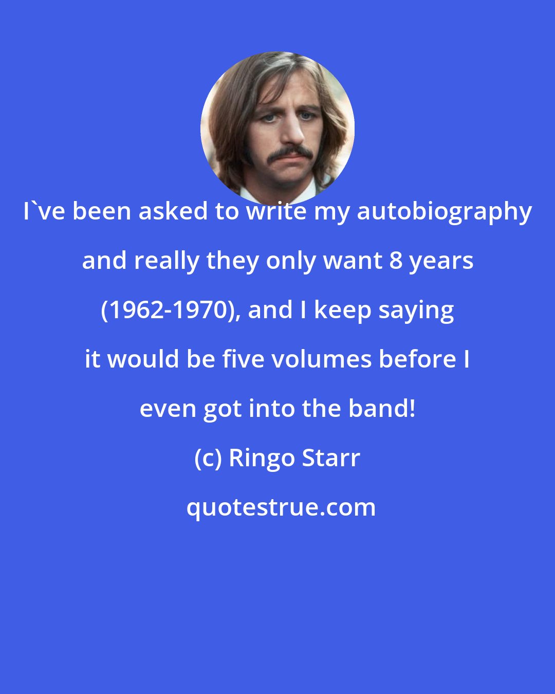 Ringo Starr: I've been asked to write my autobiography and really they only want 8 years (1962-1970), and I keep saying it would be five volumes before I even got into the band!