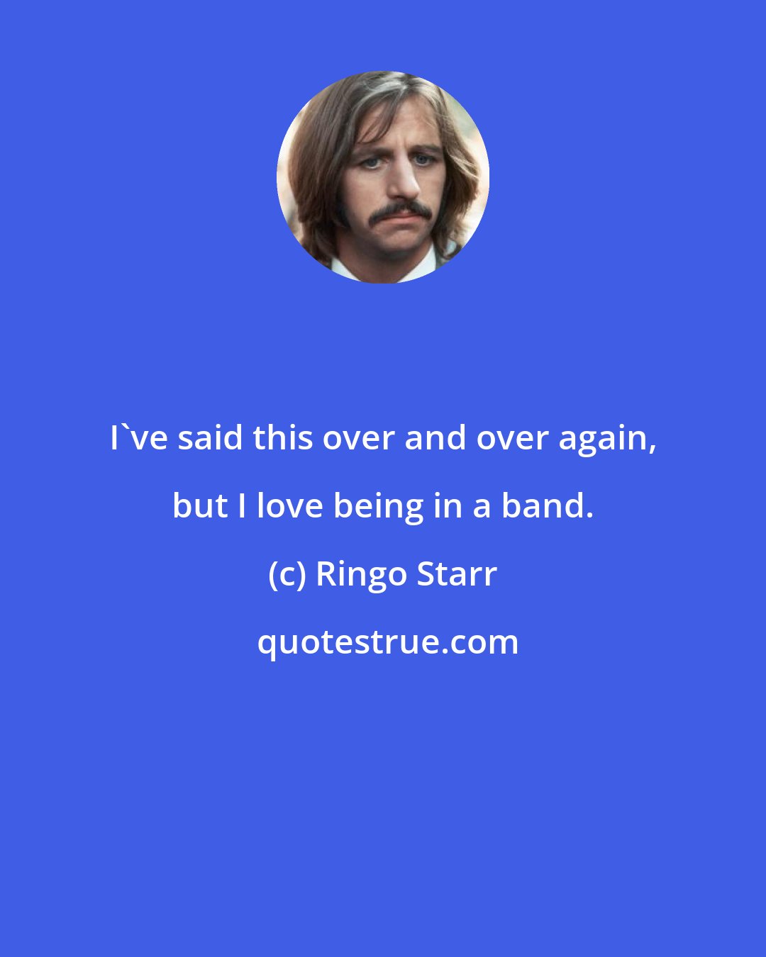 Ringo Starr: I've said this over and over again, but I love being in a band.