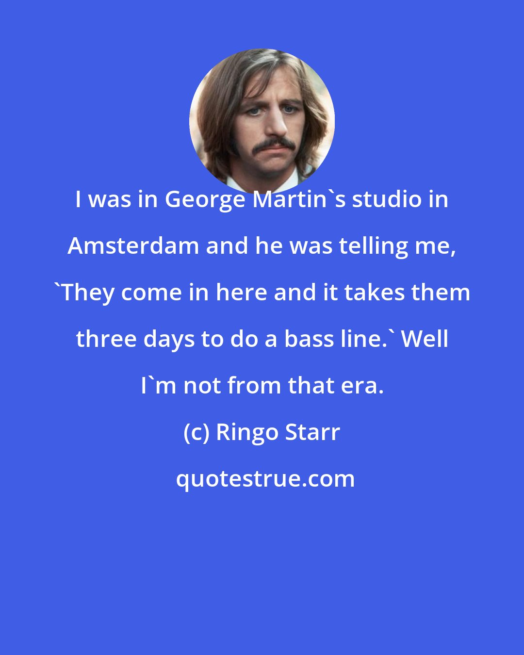 Ringo Starr: I was in George Martin's studio in Amsterdam and he was telling me, 'They come in here and it takes them three days to do a bass line.' Well I'm not from that era.