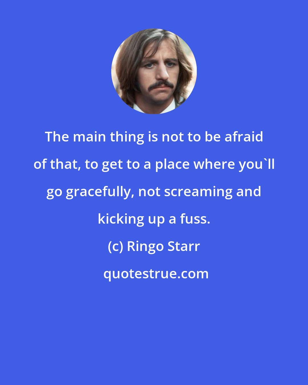 Ringo Starr: The main thing is not to be afraid of that, to get to a place where you'll go gracefully, not screaming and kicking up a fuss.