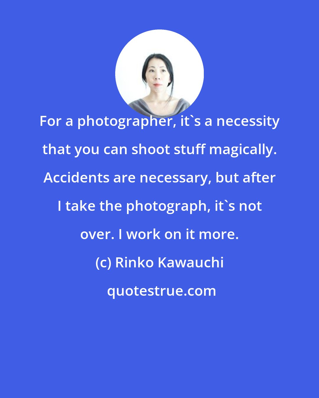 Rinko Kawauchi: For a photographer, it's a necessity that you can shoot stuff magically. Accidents are necessary, but after I take the photograph, it's not over. I work on it more.