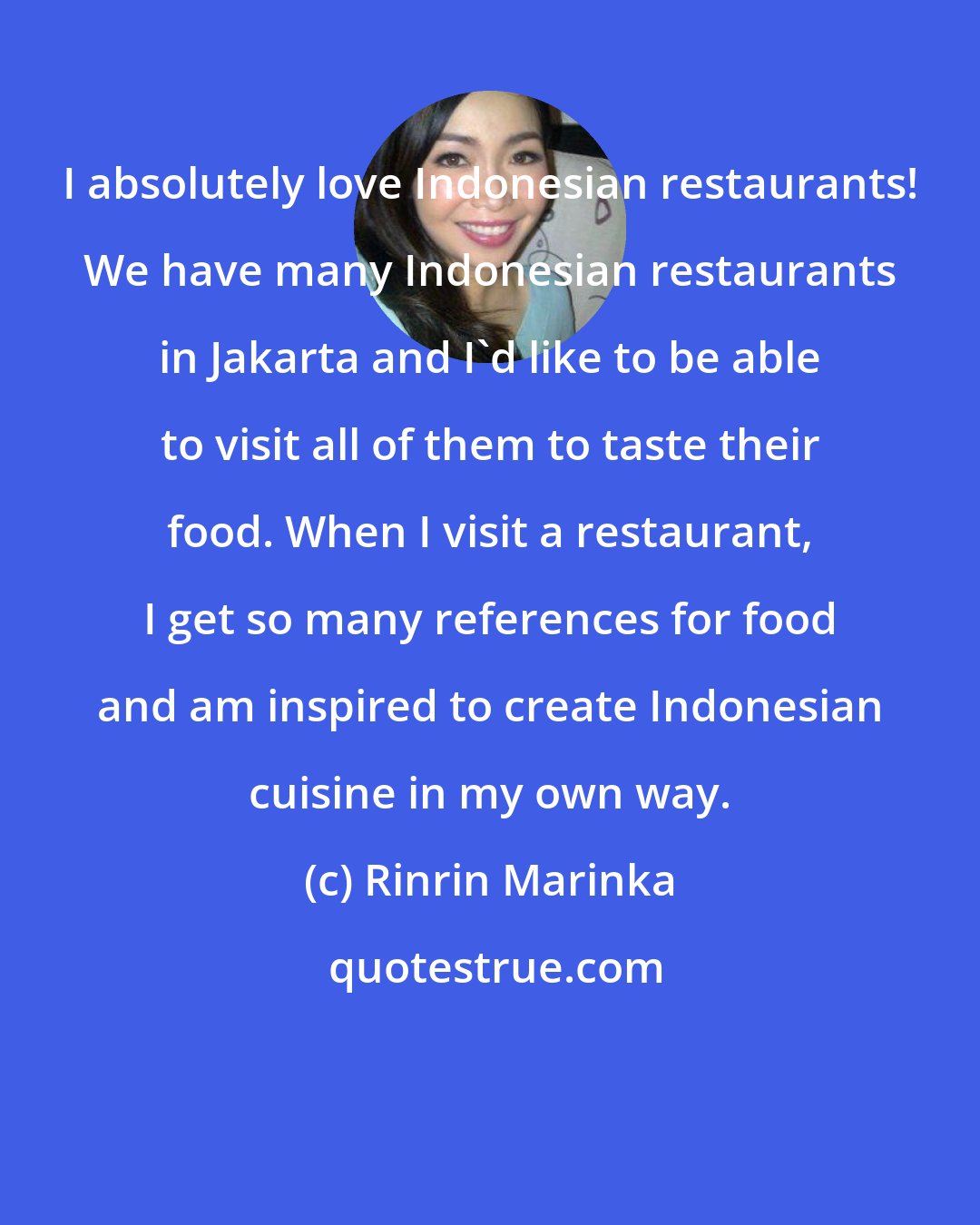 Rinrin Marinka: I absolutely love Indonesian restaurants! We have many Indonesian restaurants in Jakarta and I'd like to be able to visit all of them to taste their food. When I visit a restaurant, I get so many references for food and am inspired to create Indonesian cuisine in my own way.