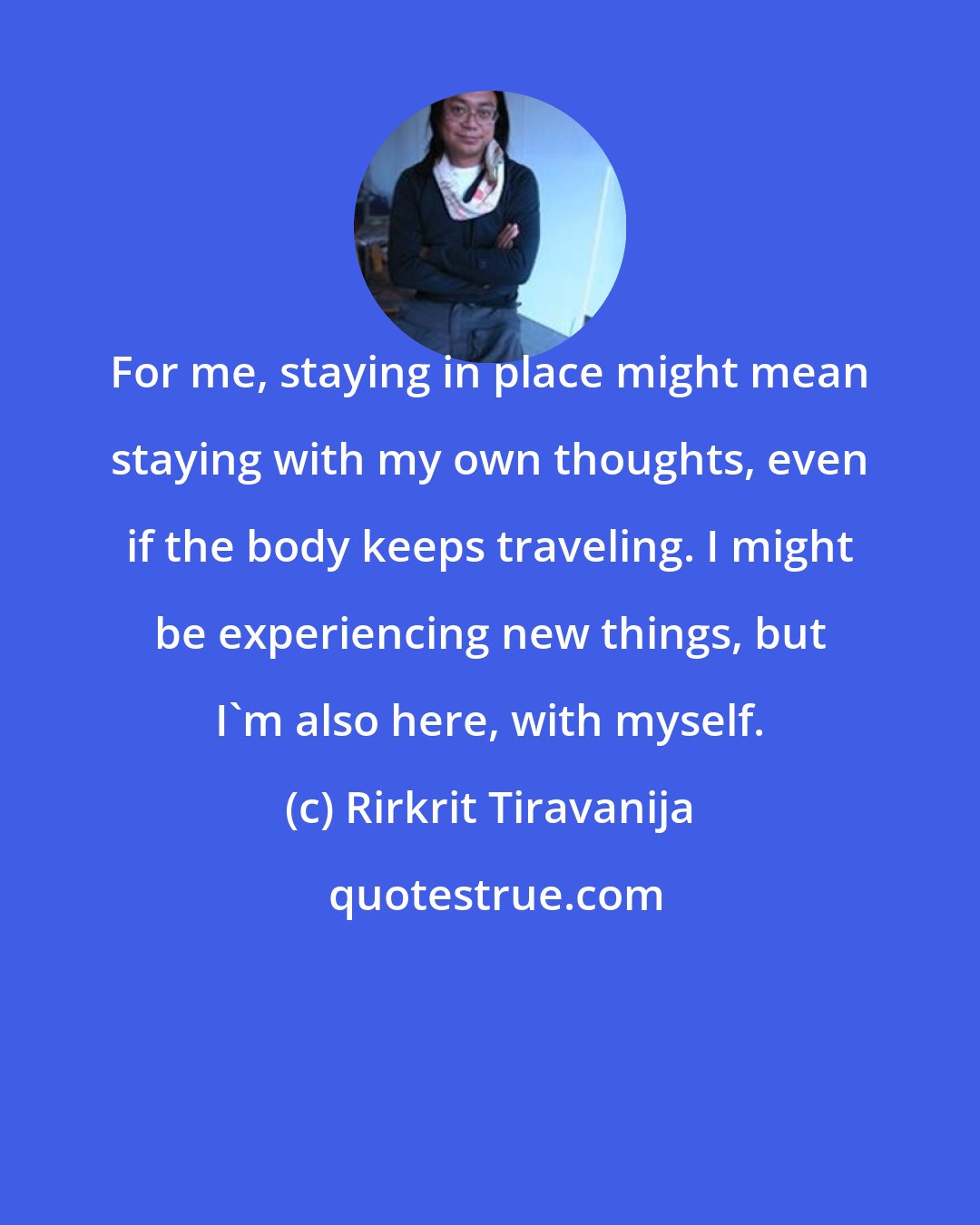Rirkrit Tiravanija: For me, staying in place might mean staying with my own thoughts, even if the body keeps traveling. I might be experiencing new things, but I'm also here, with myself.
