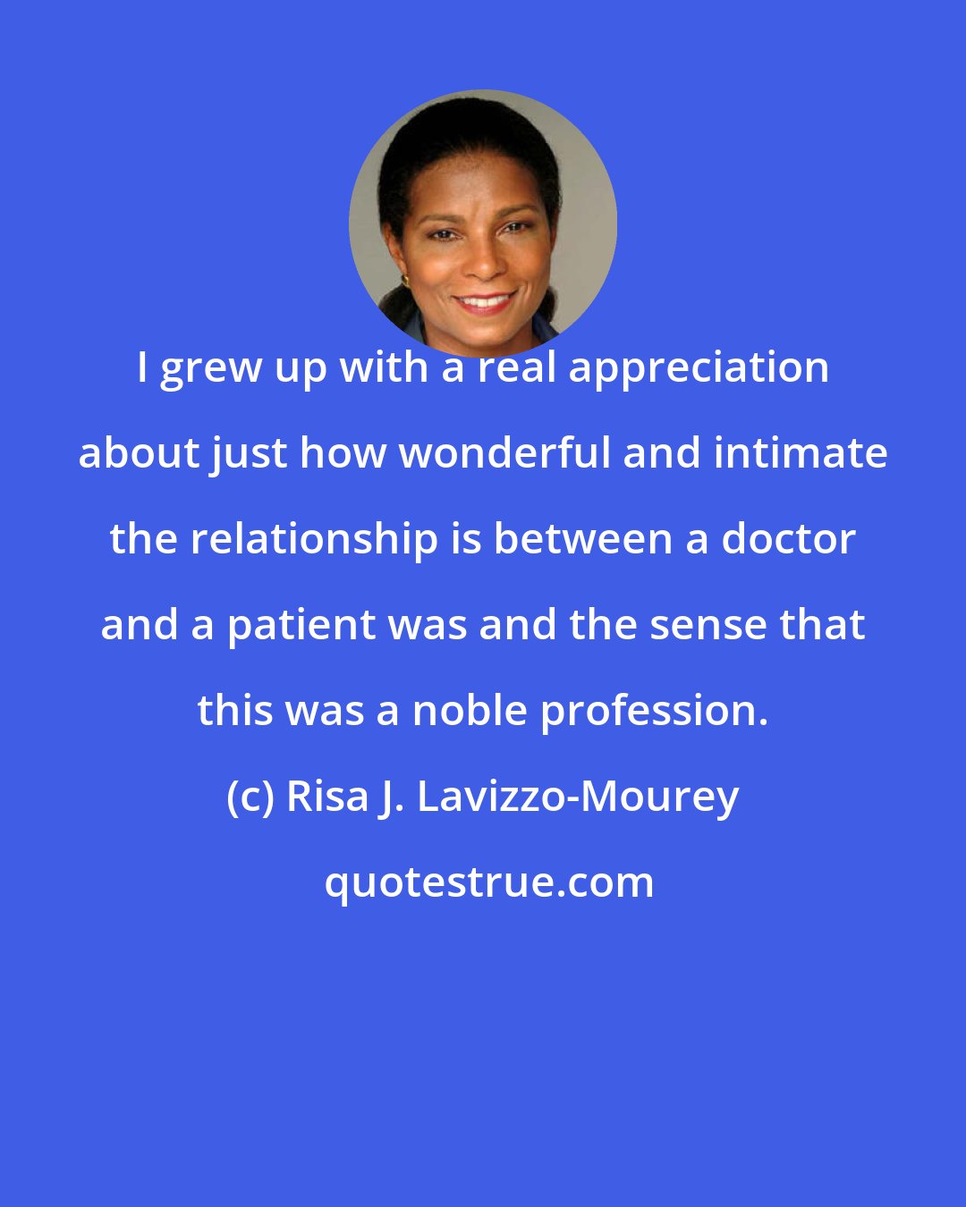 Risa J. Lavizzo-Mourey: I grew up with a real appreciation about just how wonderful and intimate the relationship is between a doctor and a patient was and the sense that this was a noble profession.