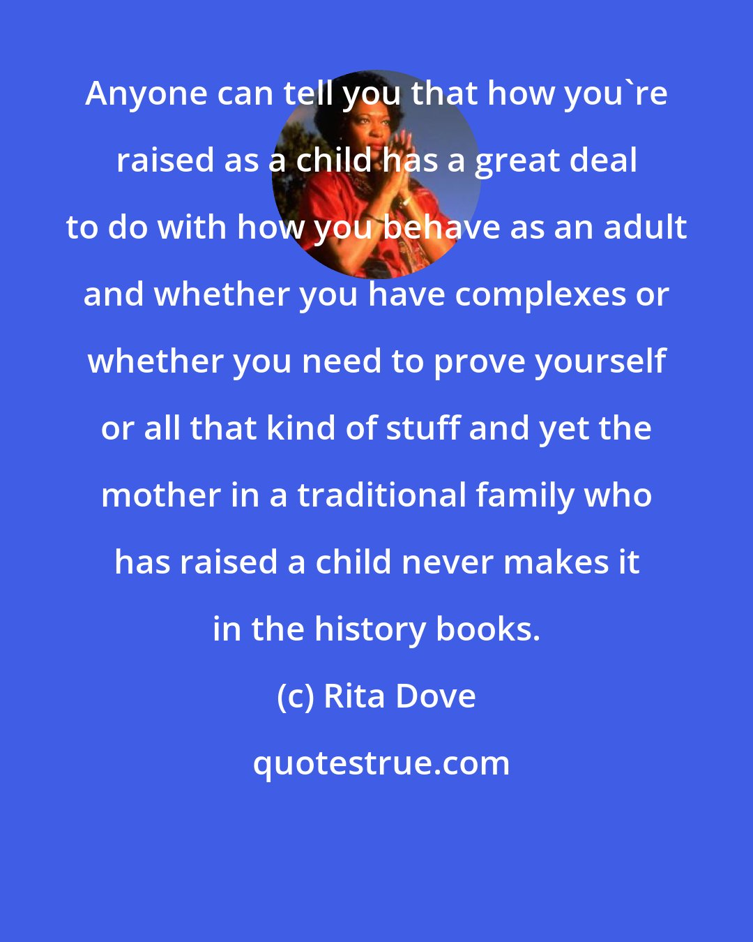 Rita Dove: Anyone can tell you that how you're raised as a child has a great deal to do with how you behave as an adult and whether you have complexes or whether you need to prove yourself or all that kind of stuff and yet the mother in a traditional family who has raised a child never makes it in the history books.