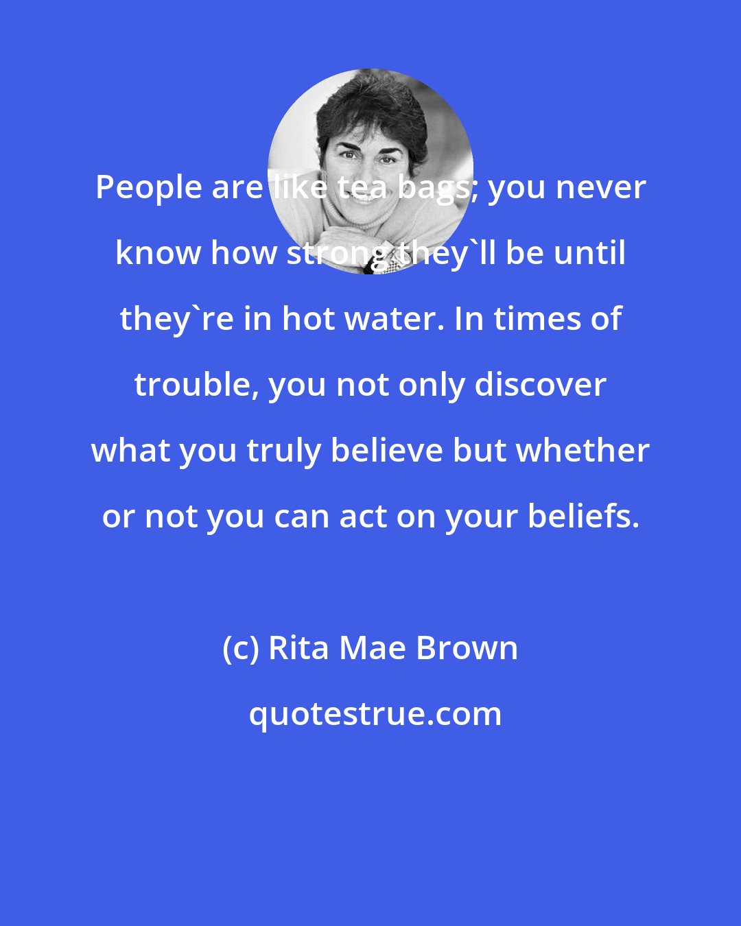 Rita Mae Brown: People are like tea bags; you never know how strong they'll be until they're in hot water. In times of trouble, you not only discover what you truly believe but whether or not you can act on your beliefs.