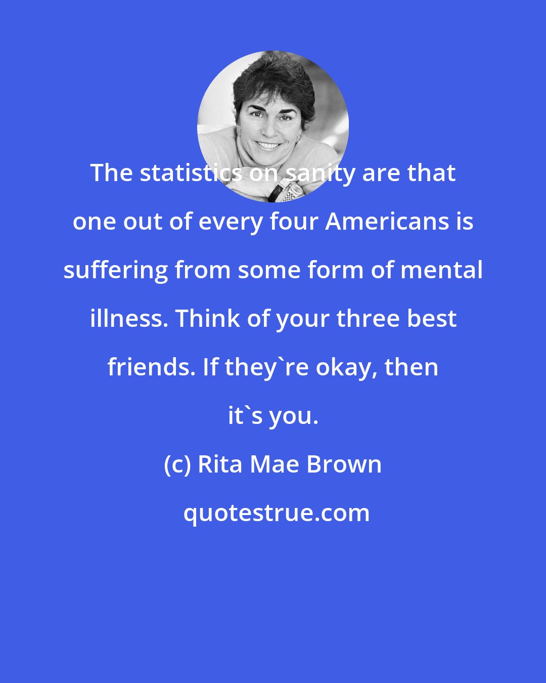 Rita Mae Brown: The statistics on sanity are that one out of every four Americans is suffering from some form of mental illness. Think of your three best friends. If they're okay, then it's you.