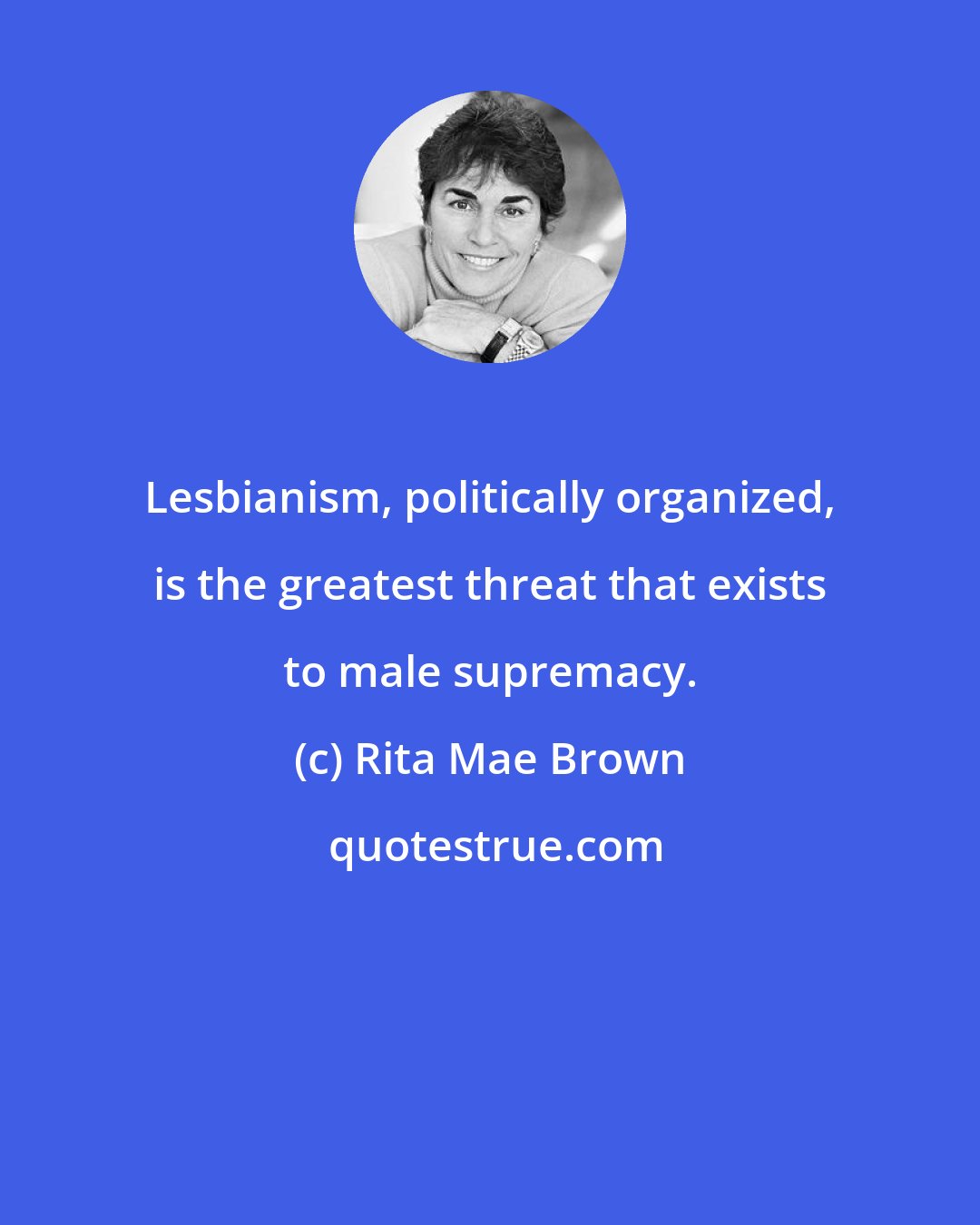 Rita Mae Brown: Lesbianism, politically organized, is the greatest threat that exists to male supremacy.