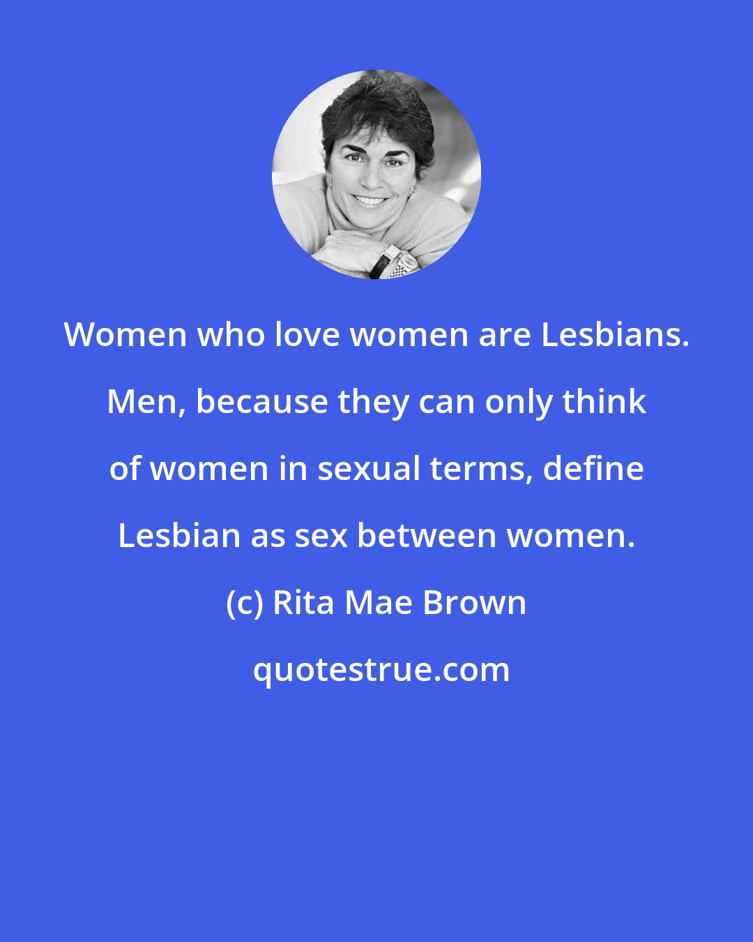 Rita Mae Brown: Women who love women are Lesbians. Men, because they can only think of women in sexual terms, define Lesbian as sex between women.