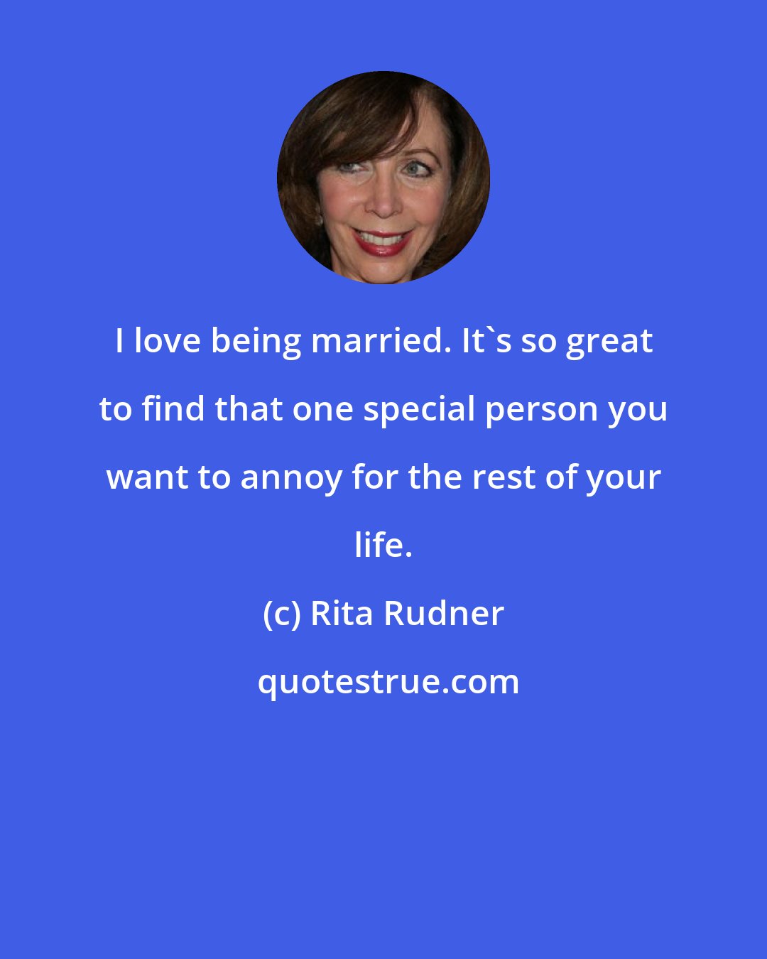 Rita Rudner: I love being married. It's so great to find that one special person you want to annoy for the rest of your life.