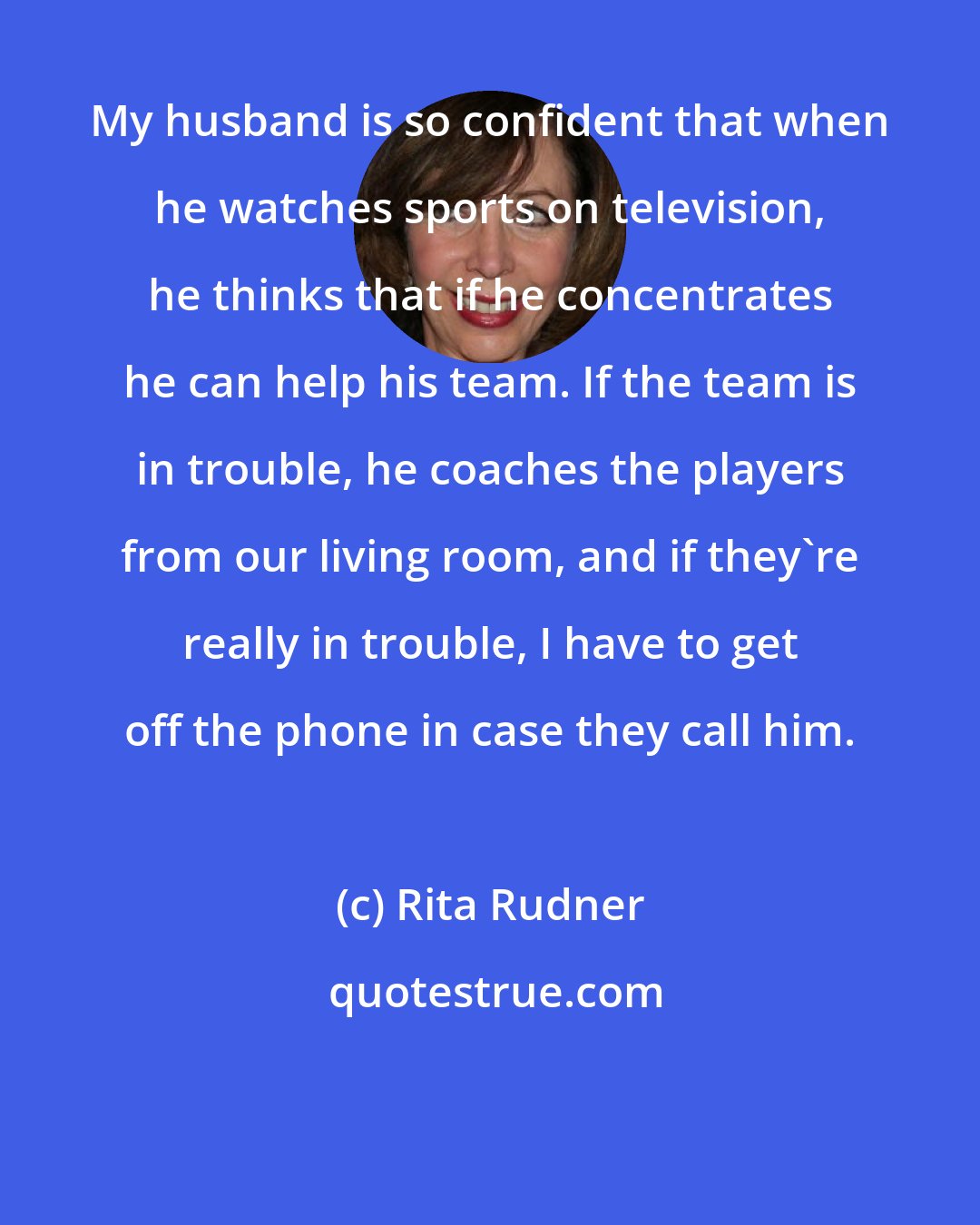 Rita Rudner: My husband is so confident that when he watches sports on television, he thinks that if he concentrates he can help his team. If the team is in trouble, he coaches the players from our living room, and if they're really in trouble, I have to get off the phone in case they call him.