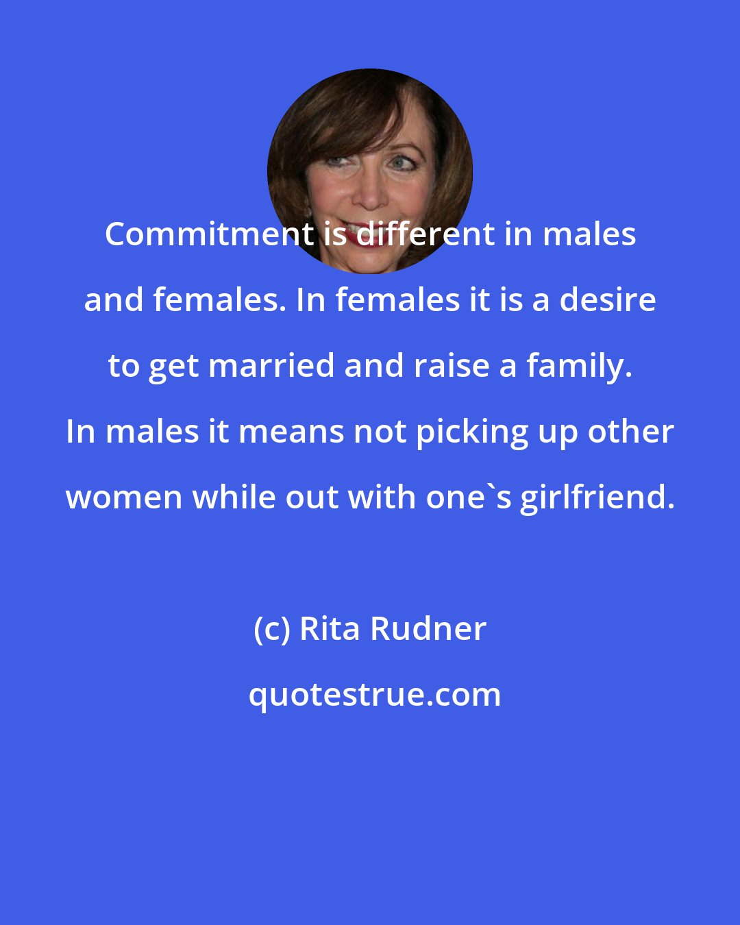 Rita Rudner: Commitment is different in males and females. In females it is a desire to get married and raise a family. In males it means not picking up other women while out with one's girlfriend.