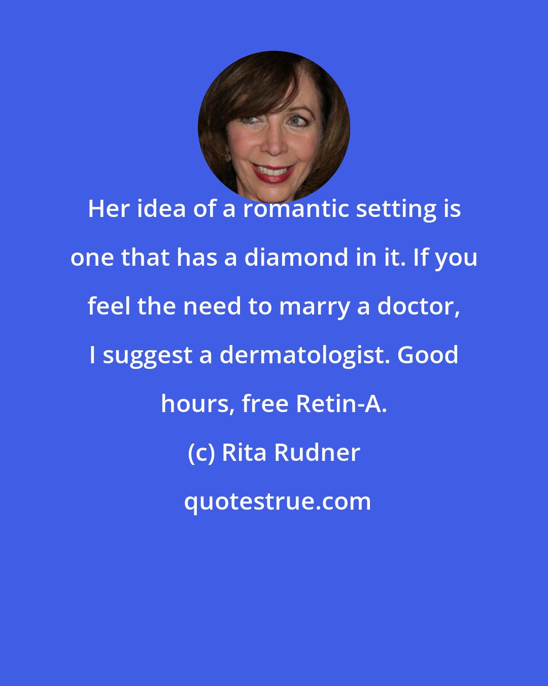 Rita Rudner: Her idea of a romantic setting is one that has a diamond in it. If you feel the need to marry a doctor, I suggest a dermatologist. Good hours, free Retin-A.