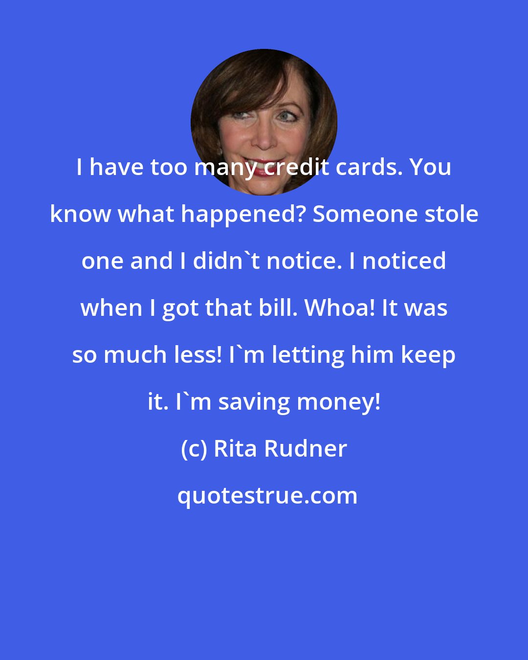 Rita Rudner: I have too many credit cards. You know what happened? Someone stole one and I didn't notice. I noticed when I got that bill. Whoa! It was so much less! I'm letting him keep it. I'm saving money!