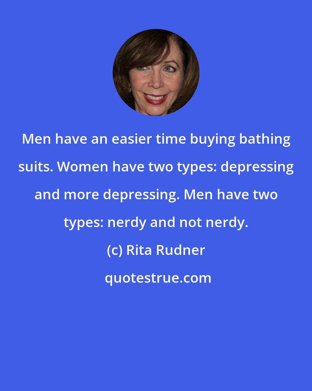 Rita Rudner: Men have an easier time buying bathing suits. Women have two types: depressing and more depressing. Men have two types: nerdy and not nerdy.