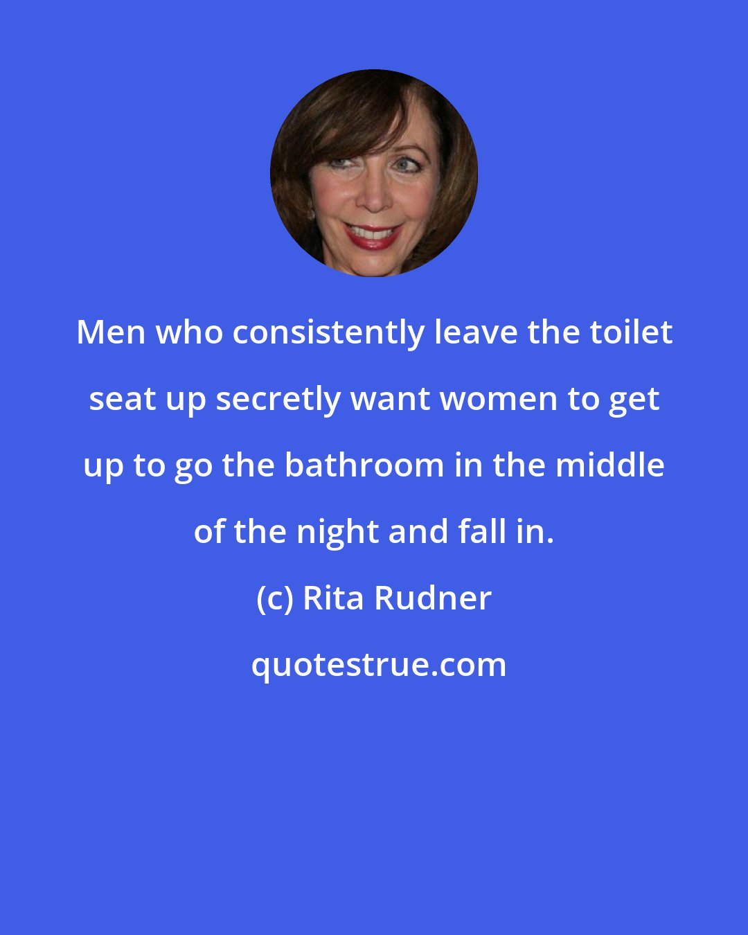 Rita Rudner: Men who consistently leave the toilet seat up secretly want women to get up to go the bathroom in the middle of the night and fall in.