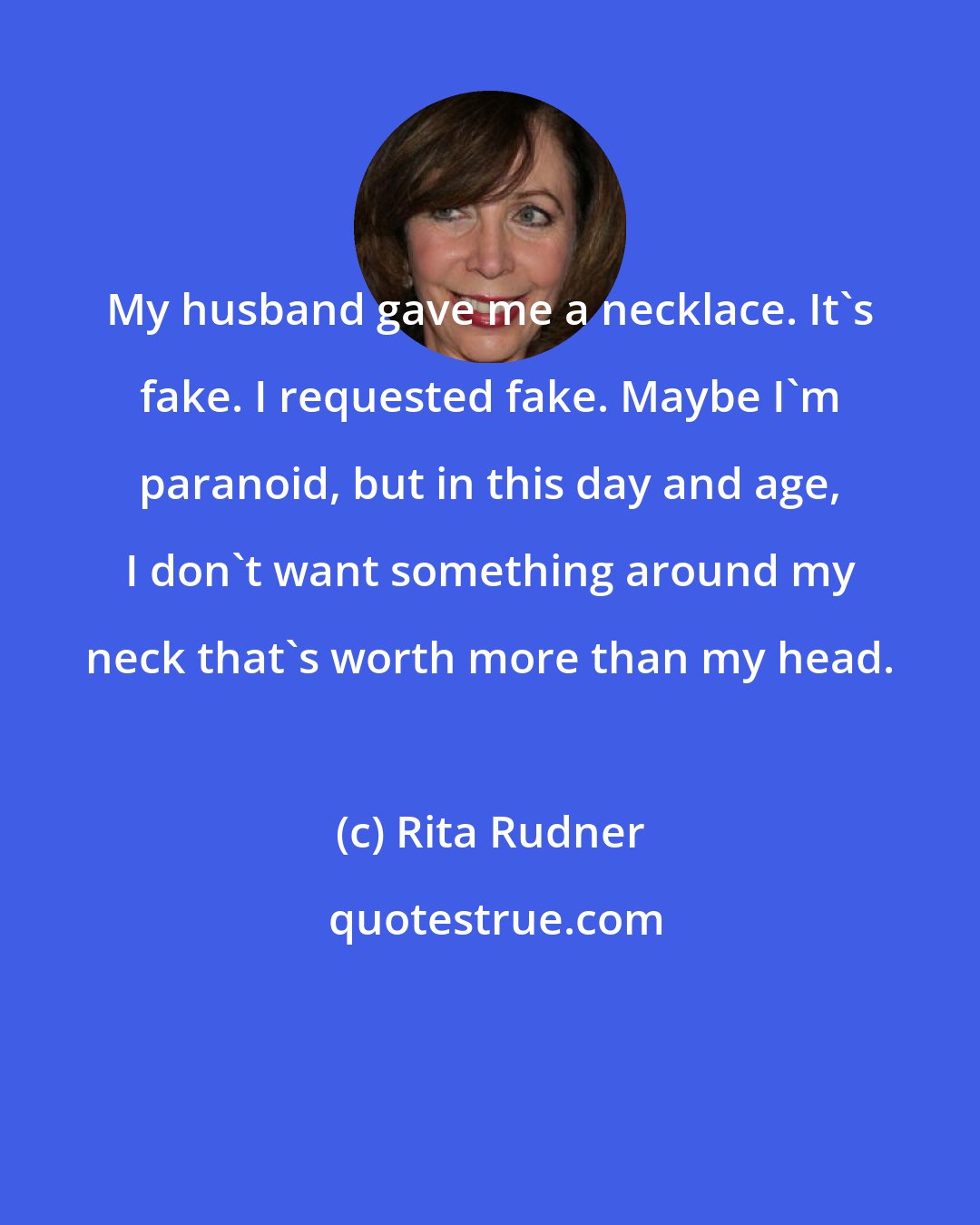 Rita Rudner: My husband gave me a necklace. It's fake. I requested fake. Maybe I'm paranoid, but in this day and age, I don't want something around my neck that's worth more than my head.