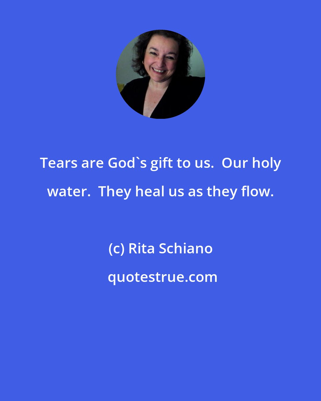 Rita Schiano: Tears are God's gift to us.  Our holy water.  They heal us as they flow.