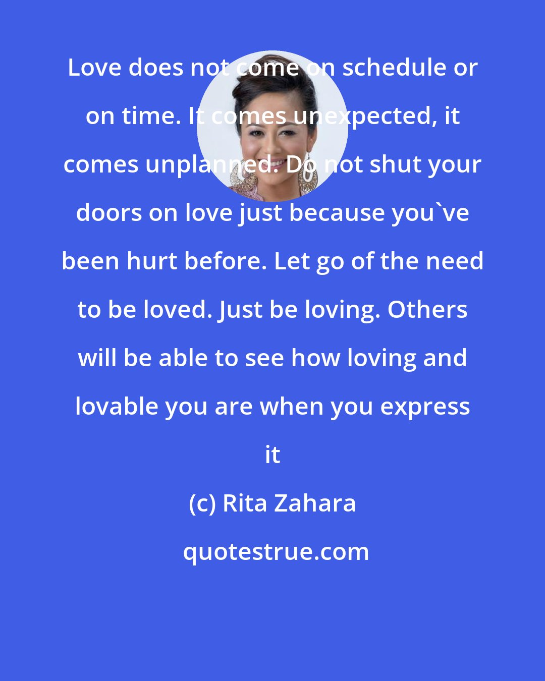 Rita Zahara: Love does not come on schedule or on time. It comes unexpected, it comes unplanned. Do not shut your doors on love just because you've been hurt before. Let go of the need to be loved. Just be loving. Others will be able to see how loving and lovable you are when you express it
