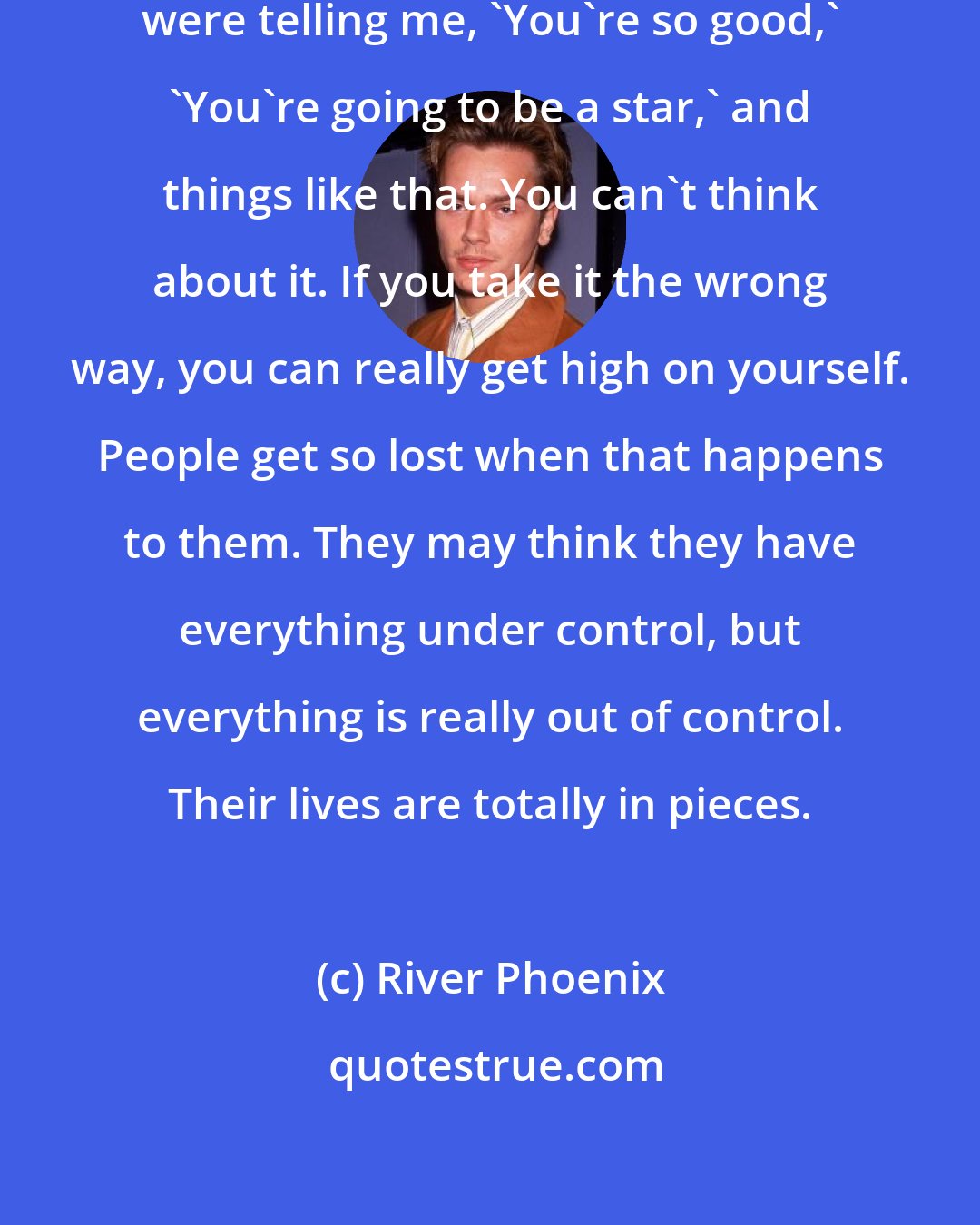 River Phoenix: After Stand By Me came out, people were telling me, 'You're so good,' 'You're going to be a star,' and things like that. You can't think about it. If you take it the wrong way, you can really get high on yourself. People get so lost when that happens to them. They may think they have everything under control, but everything is really out of control. Their lives are totally in pieces.