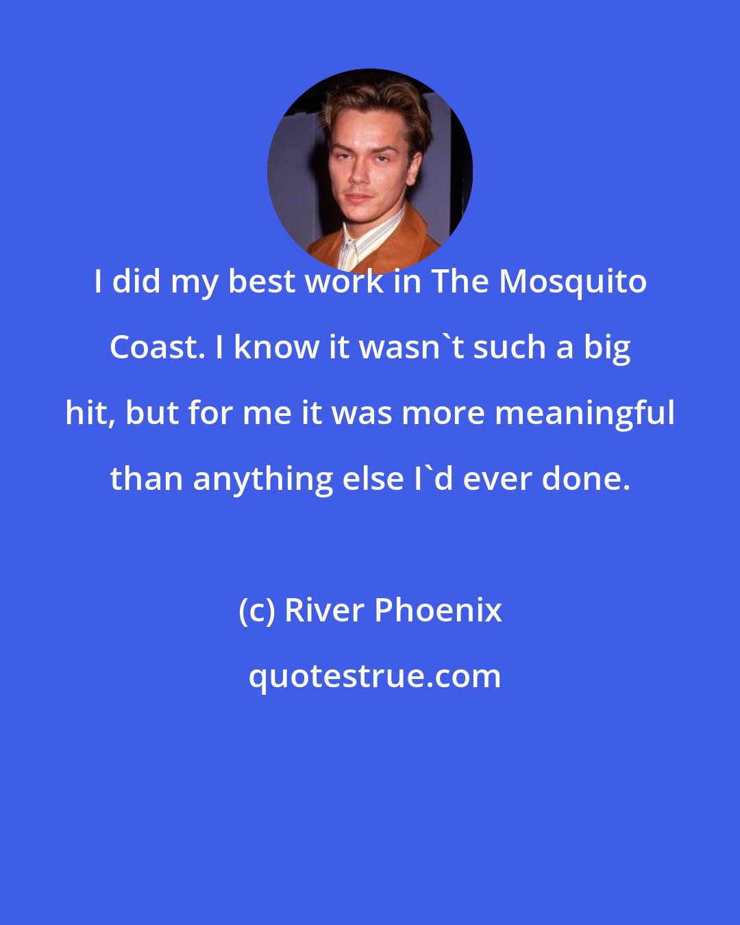 River Phoenix: I did my best work in The Mosquito Coast. I know it wasn't such a big hit, but for me it was more meaningful than anything else I'd ever done.