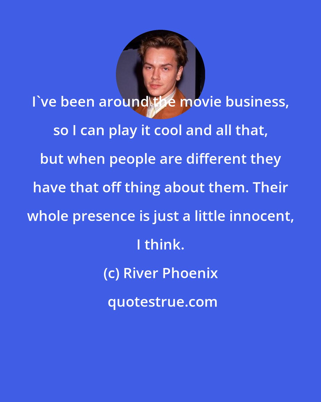 River Phoenix: I've been around the movie business, so I can play it cool and all that, but when people are different they have that off thing about them. Their whole presence is just a little innocent, I think.