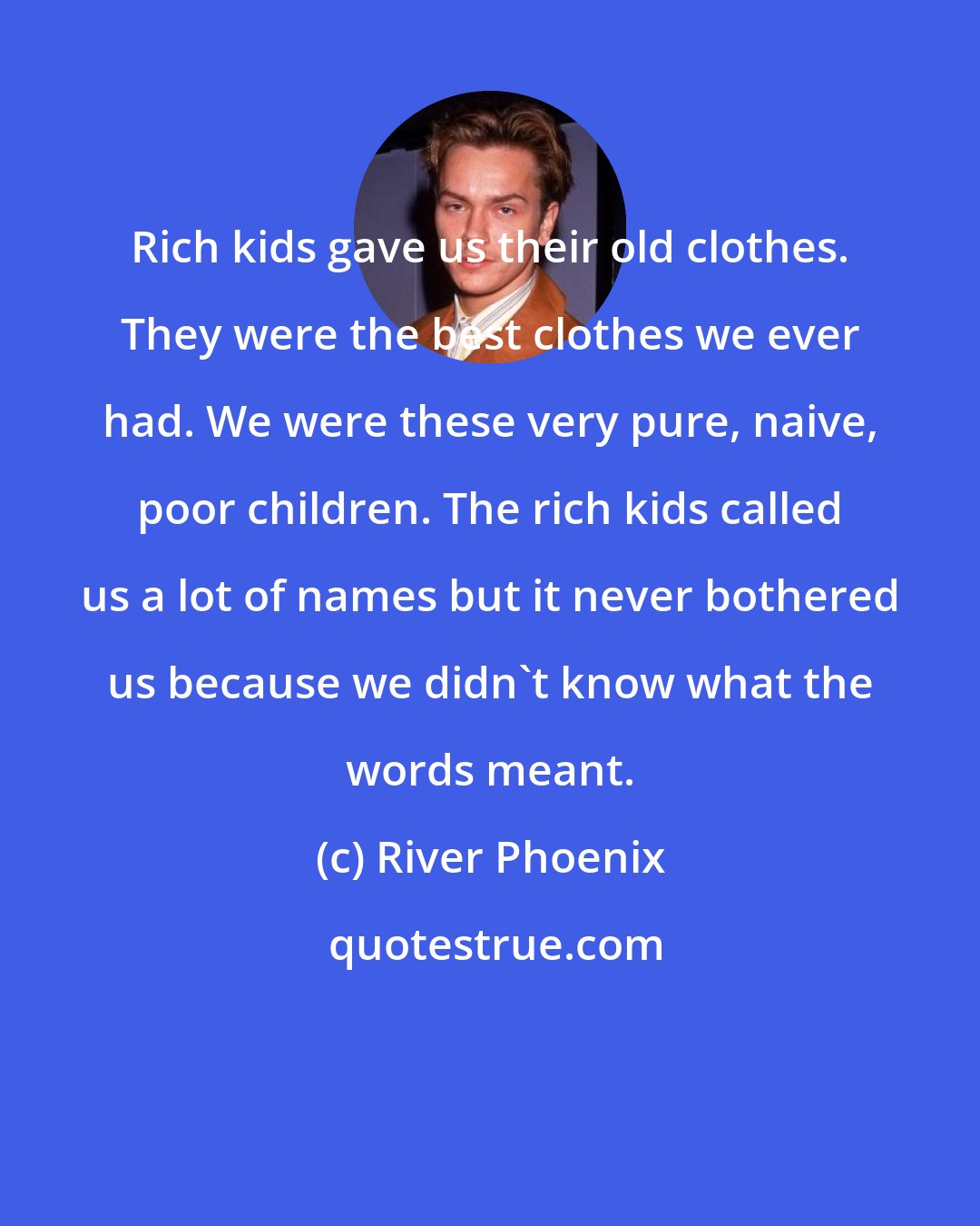 River Phoenix: Rich kids gave us their old clothes. They were the best clothes we ever had. We were these very pure, naive, poor children. The rich kids called us a lot of names but it never bothered us because we didn't know what the words meant.