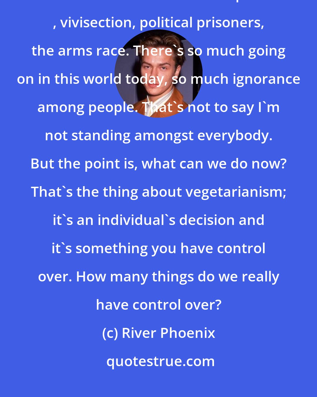 River Phoenix: Vegetarianism is a link to perfection and peace. But it's a small link. There are lots of other issues: apartheid , vivisection, political prisoners, the arms race. There's so much going on in this world today, so much ignorance among people. That's not to say I'm not standing amongst everybody. But the point is, what can we do now? That's the thing about vegetarianism; it's an individual's decision and it's something you have control over. How many things do we really have control over?