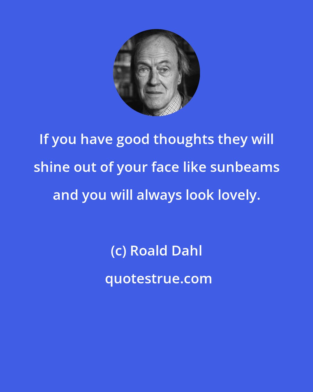 Roald Dahl: If you have good thoughts they will shine out of your face like sunbeams and you will always look lovely.