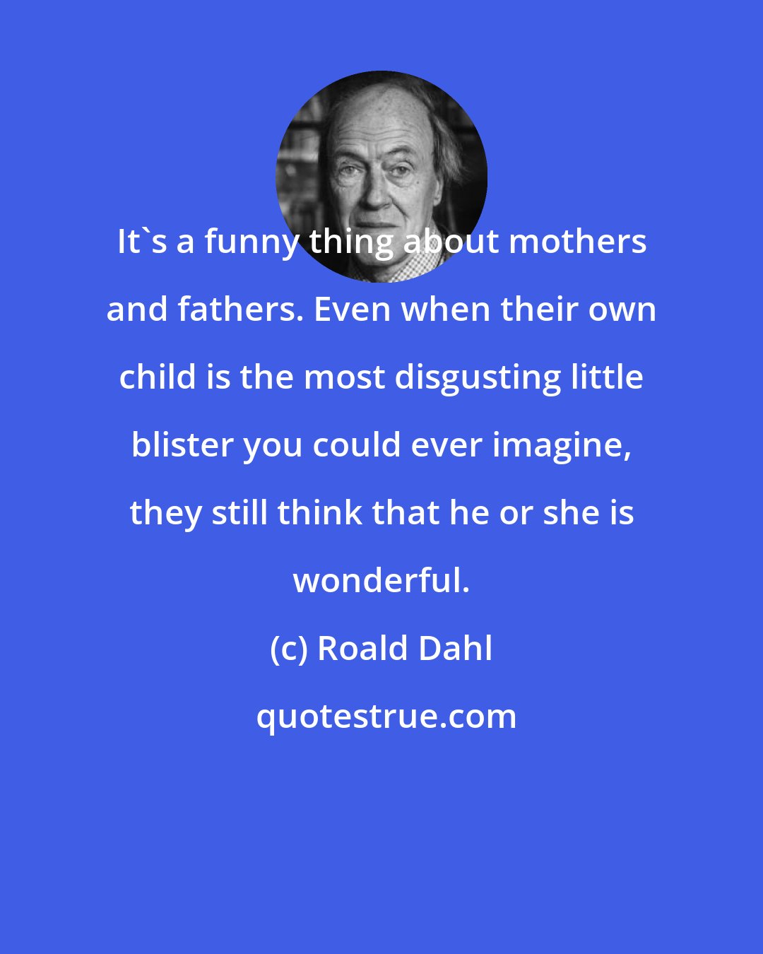 Roald Dahl: It's a funny thing about mothers and fathers. Even when their own child is the most disgusting little blister you could ever imagine, they still think that he or she is wonderful.