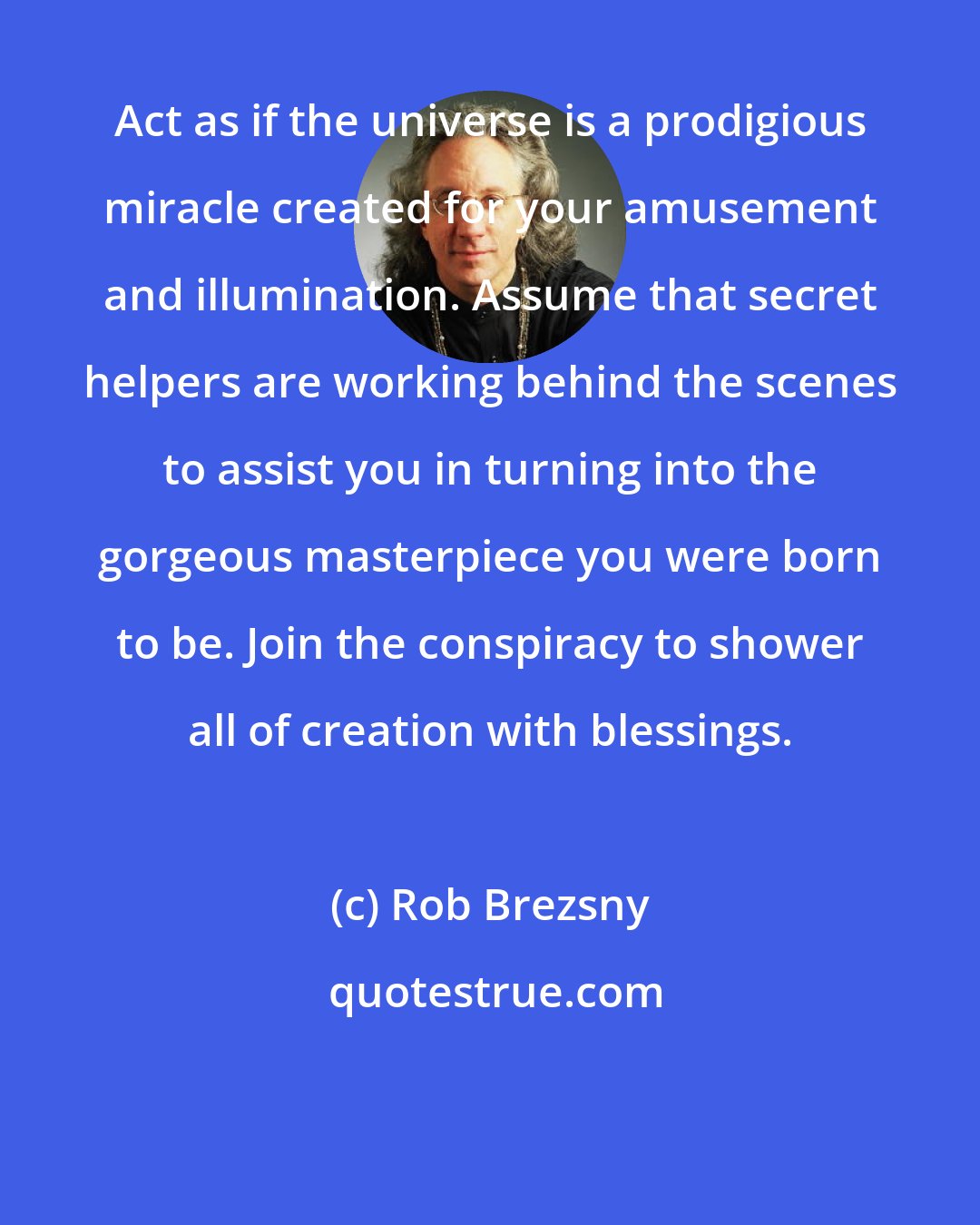 Rob Brezsny: Act as if the universe is a prodigious miracle created for your amusement and illumination. Assume that secret helpers are working behind the scenes to assist you in turning into the gorgeous masterpiece you were born to be. Join the conspiracy to shower all of creation with blessings.