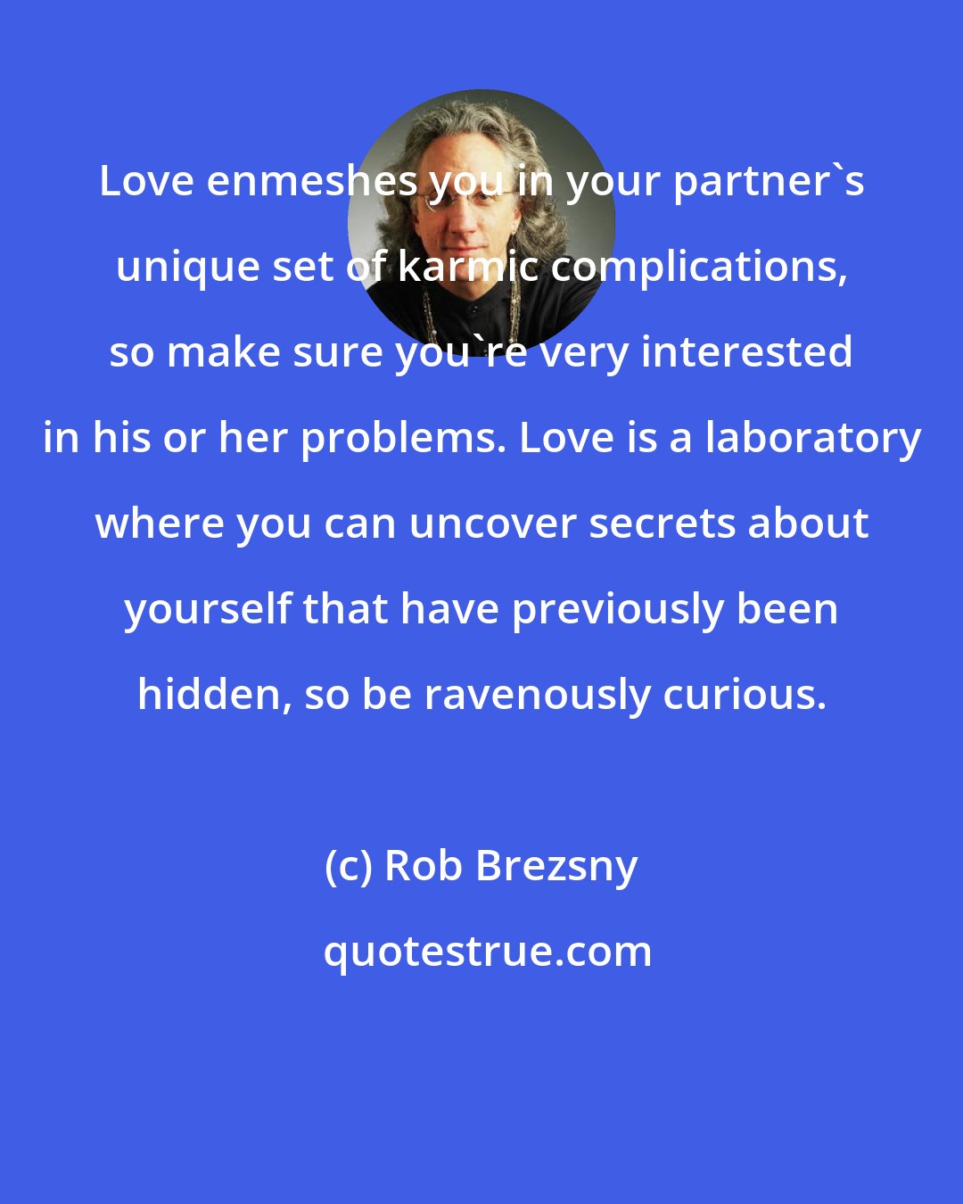 Rob Brezsny: Love enmeshes you in your partner's unique set of karmic complications, so make sure you're very interested in his or her problems. Love is a laboratory where you can uncover secrets about yourself that have previously been hidden, so be ravenously curious.